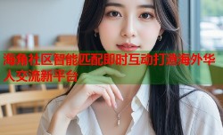 海角社区智能匹配即时互动打造海外华人交流新平台