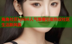 海角社区hj6b6人气爆棚引发热议社区生活新风貌