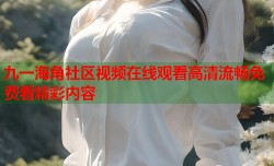 九一海角社区视频在线观看高清流畅免费看精彩内容