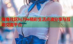 海角社区hj70e精彩生活点滴分享与互动交流平台