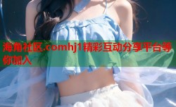 海角社区.comhj1精彩互动分享平台等你加入