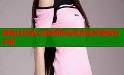 海角社区熟女视频精选高清免费看精彩不断