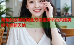 海角社区网官网全方位服务平台共建美好生活新天地