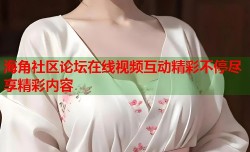 海角社区论坛在线视频互动精彩不停尽享精彩内容