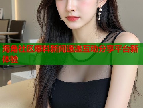 海角社区爆料新闻速递互动分享平台新体验  第1张