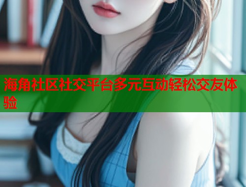 海角社区社交平台多元互动轻松交友体验  第1张