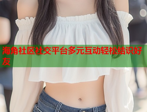海角社区社交平台多元互动轻松结识好友  第1张