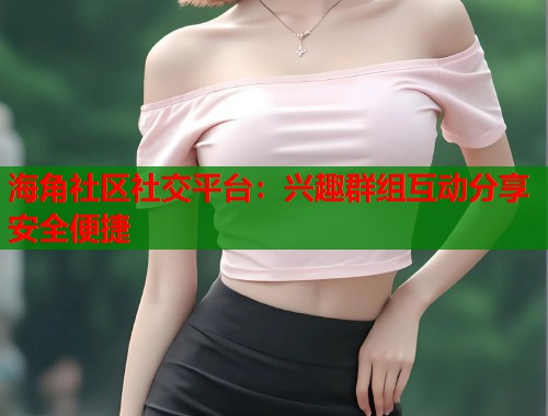 海角社区社交平台：兴趣群组互动分享安全便捷  第1张