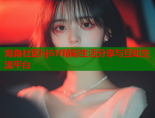海角社区hj61f精彩生活分享与互动交流平台  第1张