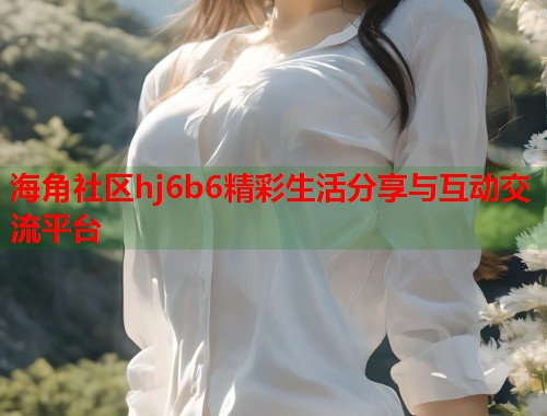 海角社区hj6b6精彩生活分享与互动交流平台  第1张