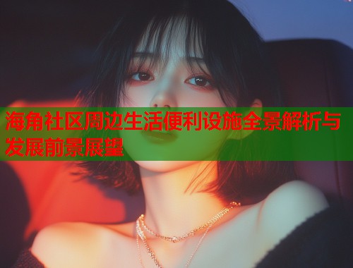 海角社区周边生活便利设施全景解析与发展前景展望  第2张
