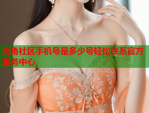 海角社区手机号是多少号轻松联系官方服务中心  第1张
