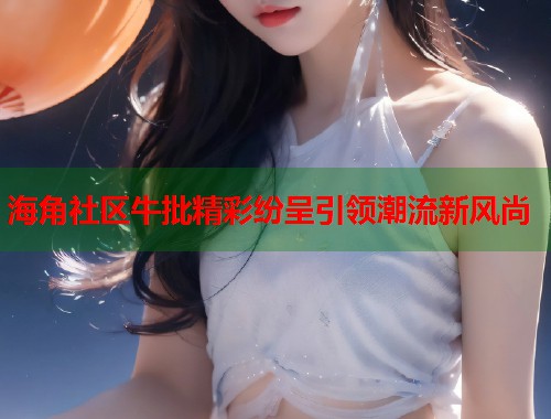 海角社区牛批精彩纷呈引领潮流新风尚  第2张