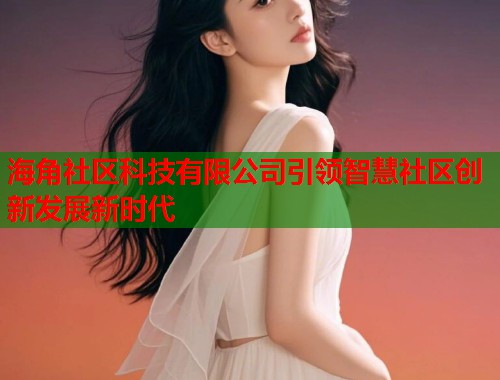 海角社区科技有限公司引领智慧社区创新发展新时代  第1张
