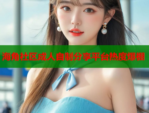 海角社区成人自制分享平台热度爆棚  第1张